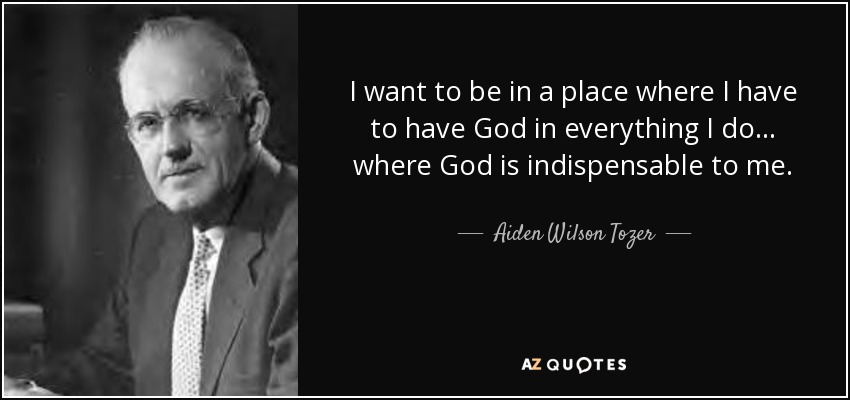I want to be in a place where I have to have God in everything I do . . . where God is indispensable to me. - Aiden Wilson Tozer