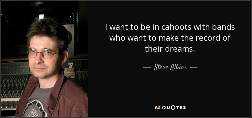 I want to be in cahoots with bands who want to make the record of their dreams. - Steve Albini
