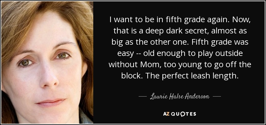 I want to be in fifth grade again. Now, that is a deep dark secret, almost as big as the other one. Fifth grade was easy -- old enough to play outside without Mom, too young to go off the block. The perfect leash length. - Laurie Halse Anderson