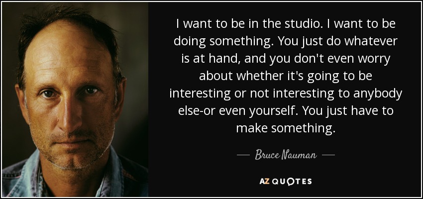I want to be in the studio. I want to be doing something. You just do whatever is at hand, and you don't even worry about whether it's going to be interesting or not interesting to anybody else-or even yourself. You just have to make something. - Bruce Nauman