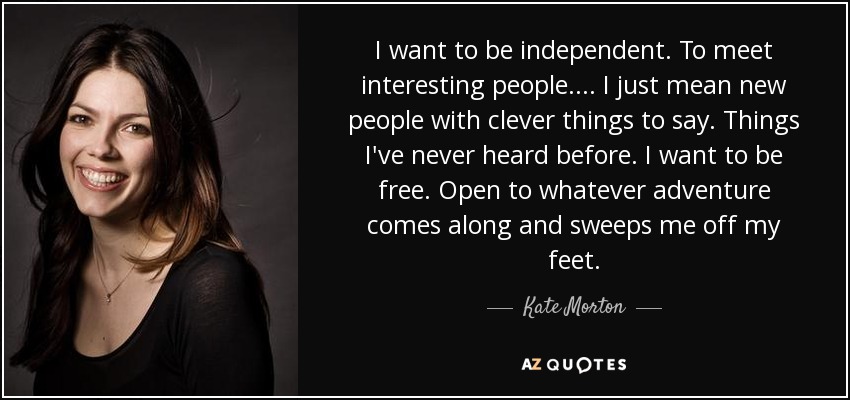 I want to be independent. To meet interesting people. ... I just mean new people with clever things to say. Things I've never heard before. I want to be free. Open to whatever adventure comes along and sweeps me off my feet. - Kate Morton