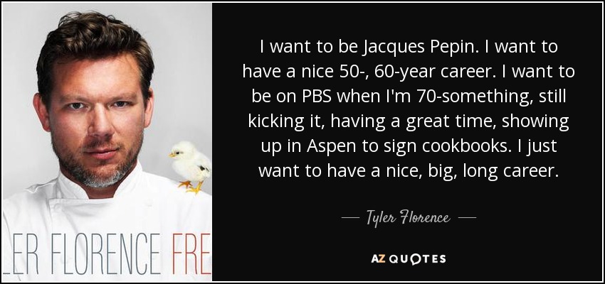 I want to be Jacques Pepin. I want to have a nice 50-, 60-year career. I want to be on PBS when I'm 70-something, still kicking it, having a great time, showing up in Aspen to sign cookbooks. I just want to have a nice, big, long career. - Tyler Florence