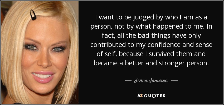 I want to be judged by who I am as a person, not by what happened to me. In fact, all the bad things have only contributed to my confidence and sense of self, because I survived them and became a better and stronger person. - Jenna Jameson