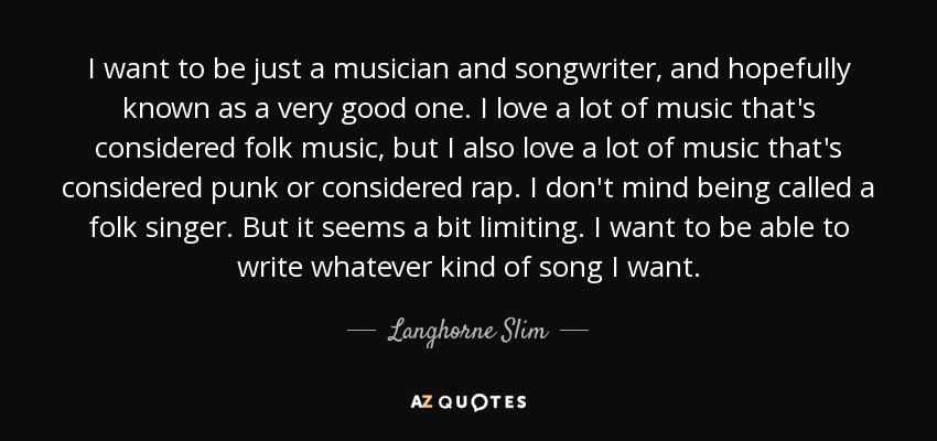 I want to be just a musician and songwriter, and hopefully known as a very good one. I love a lot of music that's considered folk music, but I also love a lot of music that's considered punk or considered rap. I don't mind being called a folk singer. But it seems a bit limiting. I want to be able to write whatever kind of song I want. - Langhorne Slim