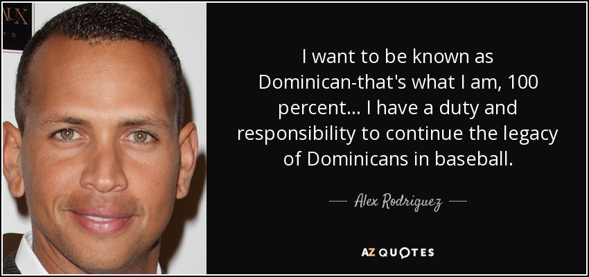 I want to be known as Dominican-that's what I am, 100 percent ... I have a duty and responsibility to continue the legacy of Dominicans in baseball. - Alex Rodriguez