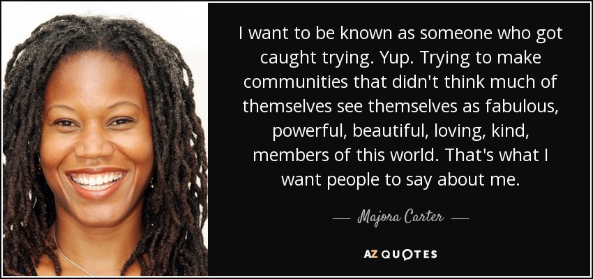 I want to be known as someone who got caught trying. Yup. Trying to make communities that didn't think much of themselves see themselves as fabulous, powerful, beautiful, loving, kind, members of this world. That's what I want people to say about me. - Majora Carter