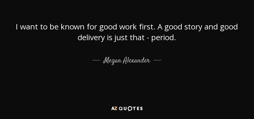 I want to be known for good work first. A good story and good delivery is just that - period. - Megan Alexander