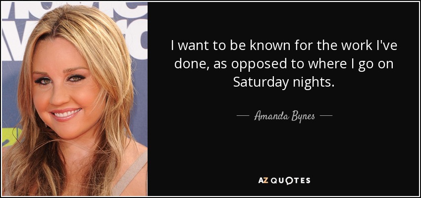 I want to be known for the work I've done, as opposed to where I go on Saturday nights. - Amanda Bynes