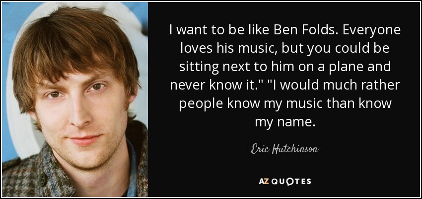 I want to be like Ben Folds. Everyone loves his music, but you could be sitting next to him on a plane and never know it.