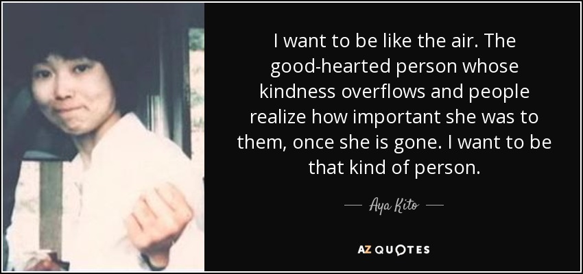 I want to be like the air. The good-hearted person whose kindness overflows and people realize how important she was to them, once she is gone. I want to be that kind of person. - Aya Kito