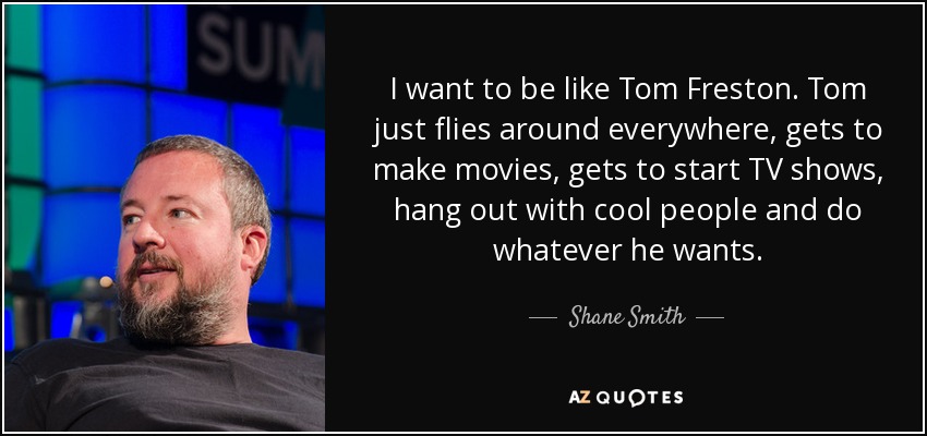 I want to be like Tom Freston. Tom just flies around everywhere, gets to make movies, gets to start TV shows, hang out with cool people and do whatever he wants. - Shane Smith
