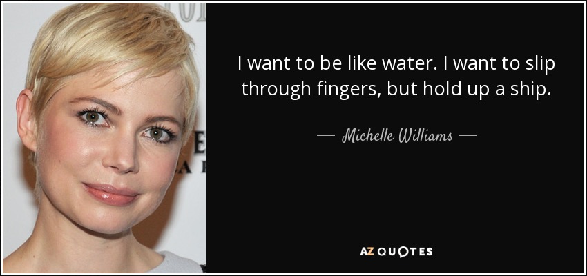 I want to be like water. I want to slip through fingers, but hold up a ship. - Michelle Williams