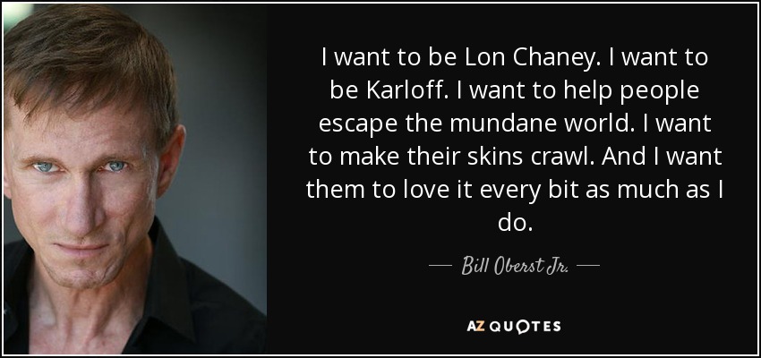 I want to be Lon Chaney. I want to be Karloff. I want to help people escape the mundane world. I want to make their skins crawl. And I want them to love it every bit as much as I do. - Bill Oberst Jr.