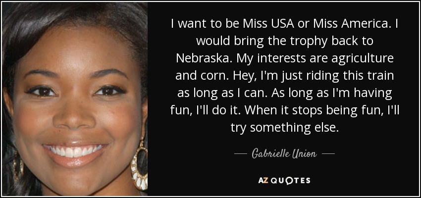 I want to be Miss USA or Miss America. I would bring the trophy back to Nebraska. My interests are agriculture and corn. Hey, I'm just riding this train as long as I can. As long as I'm having fun, I'll do it. When it stops being fun, I'll try something else. - Gabrielle Union