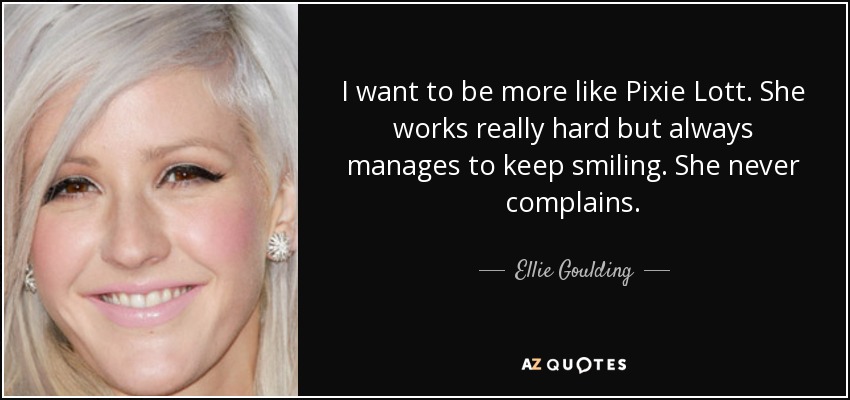 I want to be more like Pixie Lott. She works really hard but always manages to keep smiling. She never complains. - Ellie Goulding