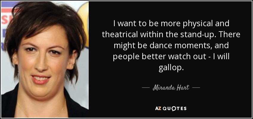 I want to be more physical and theatrical within the stand-up. There might be dance moments, and people better watch out - I will gallop. - Miranda Hart
