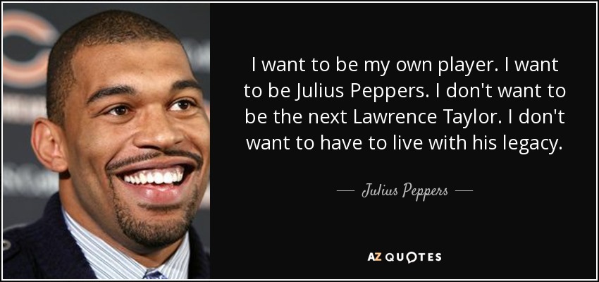 I want to be my own player. I want to be Julius Peppers. I don't want to be the next Lawrence Taylor. I don't want to have to live with his legacy. - Julius Peppers