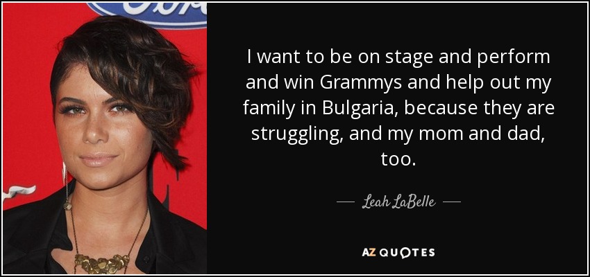 I want to be on stage and perform and win Grammys and help out my family in Bulgaria, because they are struggling, and my mom and dad, too. - Leah LaBelle