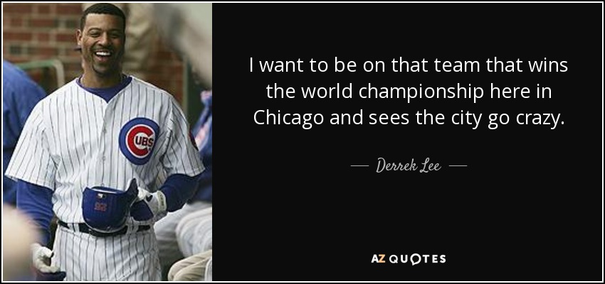 I want to be on that team that wins the world championship here in Chicago and sees the city go crazy. - Derrek Lee