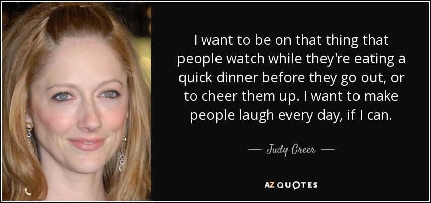 I want to be on that thing that people watch while they're eating a quick dinner before they go out, or to cheer them up. I want to make people laugh every day, if I can. - Judy Greer