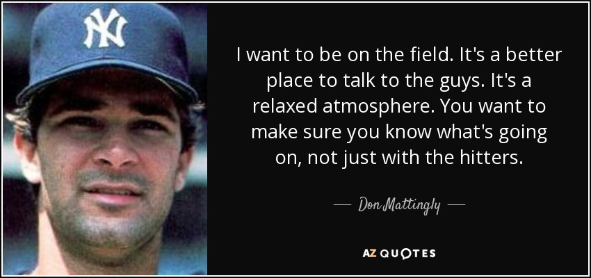 I want to be on the field. It's a better place to talk to the guys. It's a relaxed atmosphere. You want to make sure you know what's going on, not just with the hitters. - Don Mattingly