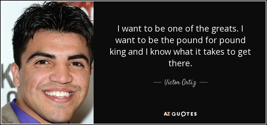 I want to be one of the greats. I want to be the pound for pound king and I know what it takes to get there. - Victor Ortiz