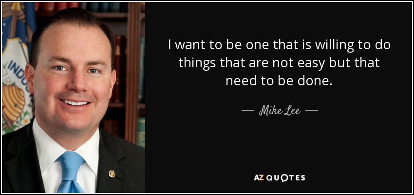 I want to be one that is willing to do things that are not easy but that need to be done. - Mike Lee