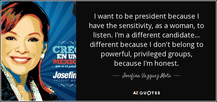 I want to be president because I have the sensitivity, as a woman, to listen. I'm a different candidate... different because I don't belong to powerful, privileged groups, because I'm honest. - Josefina Vazquez Mota