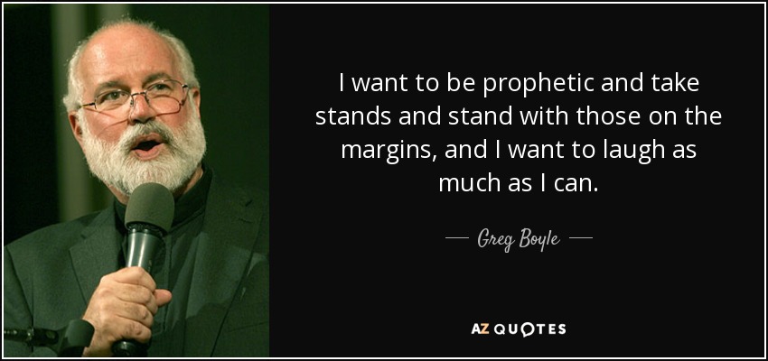 I want to be prophetic and take stands and stand with those on the margins, and I want to laugh as much as I can. - Greg Boyle