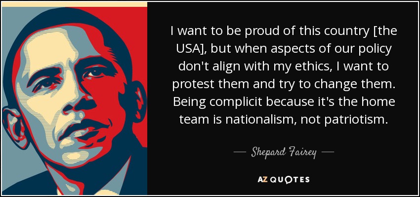 I want to be proud of this country [the USA], but when aspects of our policy don't align with my ethics, I want to protest them and try to change them. Being complicit because it's the home team is nationalism, not patriotism. - Shepard Fairey