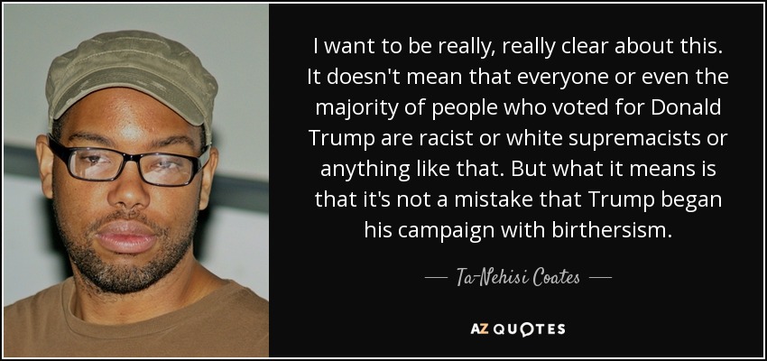 I want to be really, really clear about this. It doesn't mean that everyone or even the majority of people who voted for Donald Trump are racist or white supremacists or anything like that. But what it means is that it's not a mistake that Trump began his campaign with birthersism . - Ta-Nehisi Coates