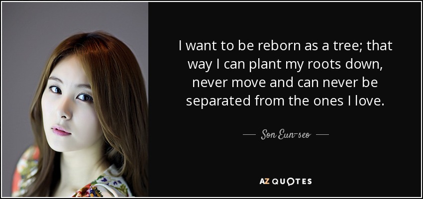 I want to be reborn as a tree; that way I can plant my roots down, never move and can never be separated from the ones I love. - Son Eun-seo