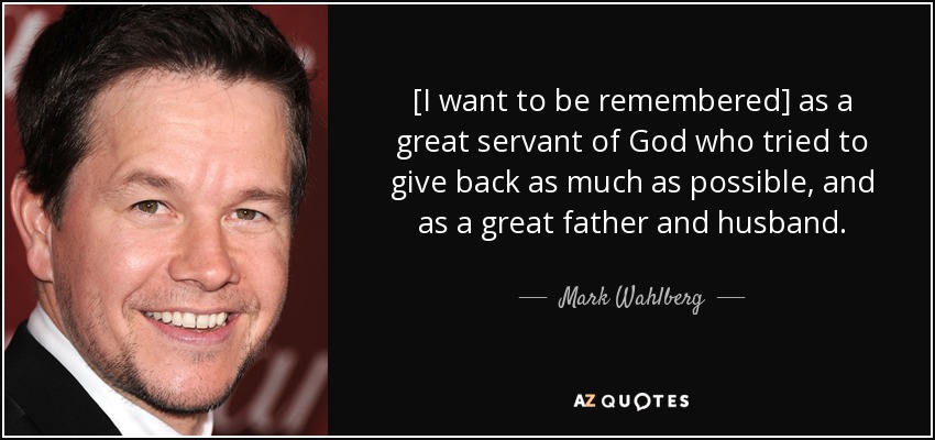 [I want to be remembered] as a great servant of God who tried to give back as much as possible, and as a great father and husband. - Mark Wahlberg