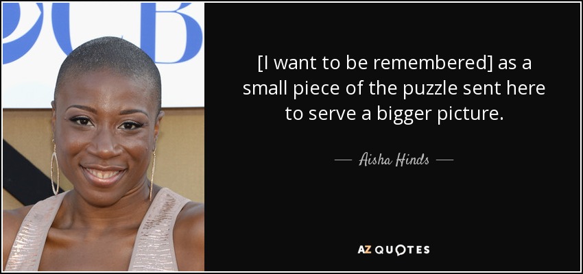 [I want to be remembered] as a small piece of the puzzle sent here to serve a bigger picture. - Aisha Hinds