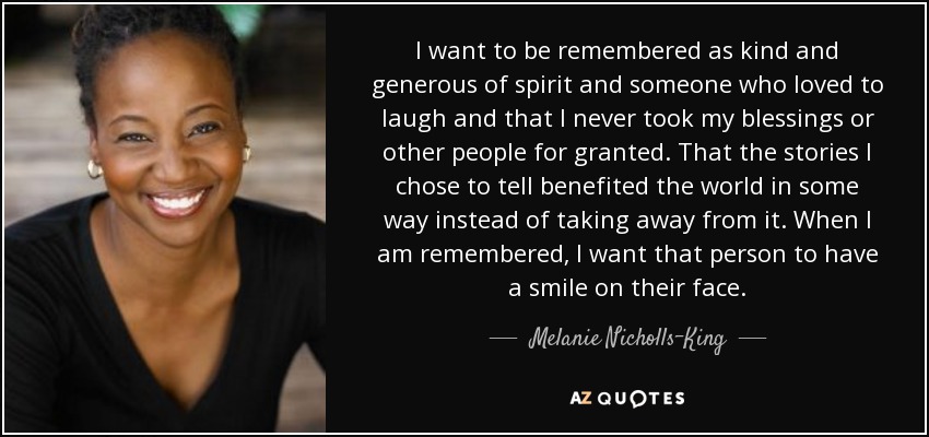I want to be remembered as kind and generous of spirit and someone who loved to laugh and that I never took my blessings or other people for granted. That the stories I chose to tell benefited the world in some way instead of taking away from it. When I am remembered, I want that person to have a smile on their face. - Melanie Nicholls-King