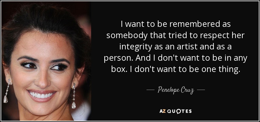 I want to be remembered as somebody that tried to respect her integrity as an artist and as a person. And I don't want to be in any box. I don't want to be one thing. - Penelope Cruz