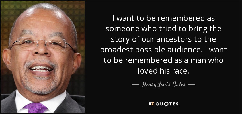 I want to be remembered as someone who tried to bring the story of our ancestors to the broadest possible audience. I want to be remembered as a man who loved his race. - Henry Louis Gates