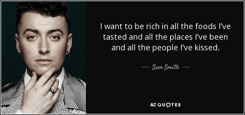 I want to be rich in all the foods I’ve tasted and all the places I’ve been and all the people I’ve kissed. - Sam Smith