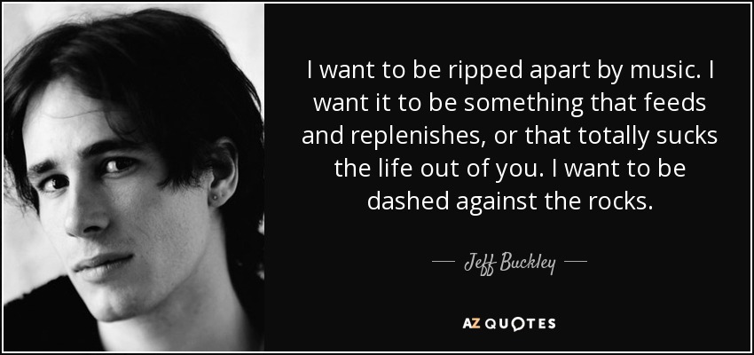 I want to be ripped apart by music. I want it to be something that feeds and replenishes, or that totally sucks the life out of you. I want to be dashed against the rocks. - Jeff Buckley