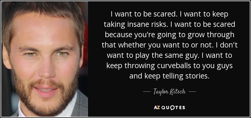 I want to be scared. I want to keep taking insane risks. I want to be scared because you're going to grow through that whether you want to or not. I don't want to play the same guy. I want to keep throwing curveballs to you guys and keep telling stories. - Taylor Kitsch