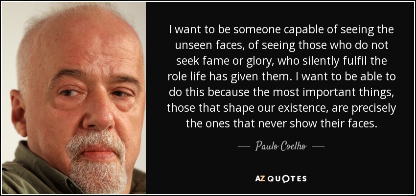 I want to be someone capable of seeing the unseen faces, of seeing those who do not seek fame or glory, who silently fulfil the role life has given them. I want to be able to do this because the most important things, those that shape our existence, are precisely the ones that never show their faces. - Paulo Coelho