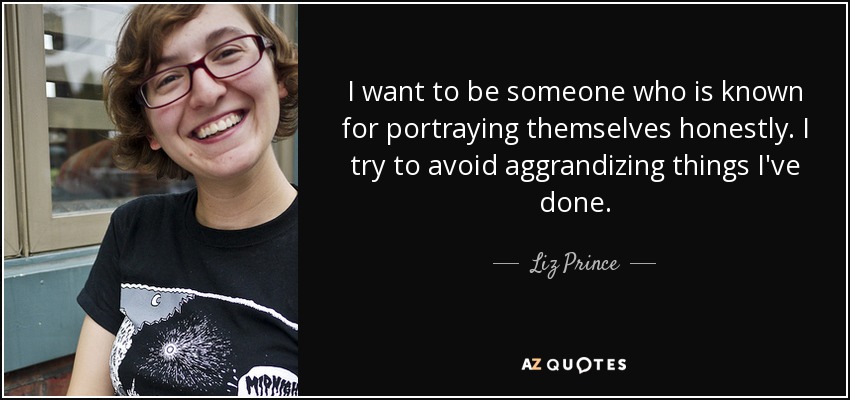 I want to be someone who is known for portraying themselves honestly. I try to avoid aggrandizing things I've done. - Liz Prince