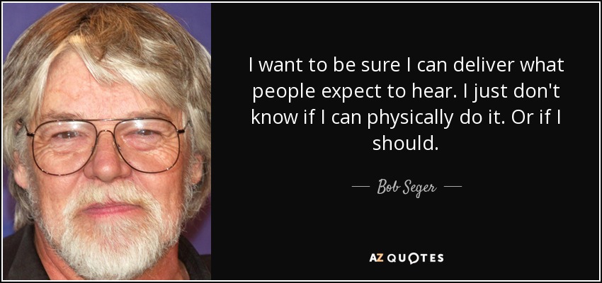 I want to be sure I can deliver what people expect to hear. I just don't know if I can physically do it. Or if I should. - Bob Seger