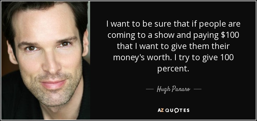 I want to be sure that if people are coming to a show and paying $100 that I want to give them their money's worth. I try to give 100 percent. - Hugh Panaro