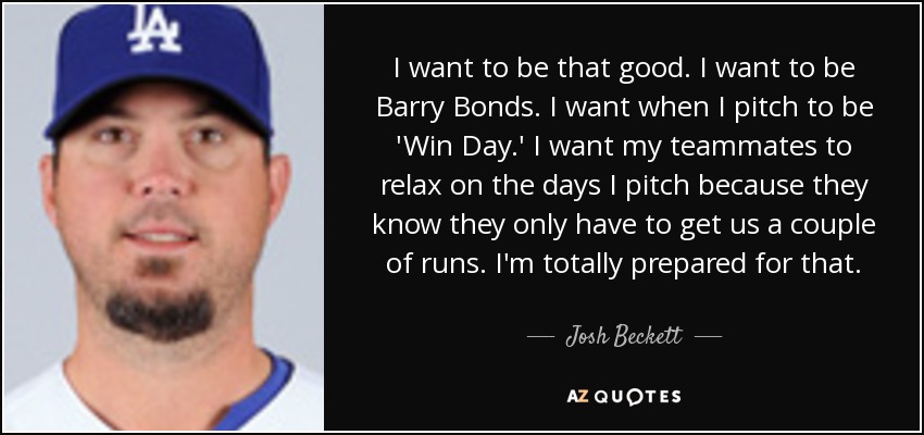 I want to be that good. I want to be Barry Bonds. I want when I pitch to be 'Win Day.' I want my teammates to relax on the days I pitch because they know they only have to get us a couple of runs. I'm totally prepared for that. - Josh Beckett