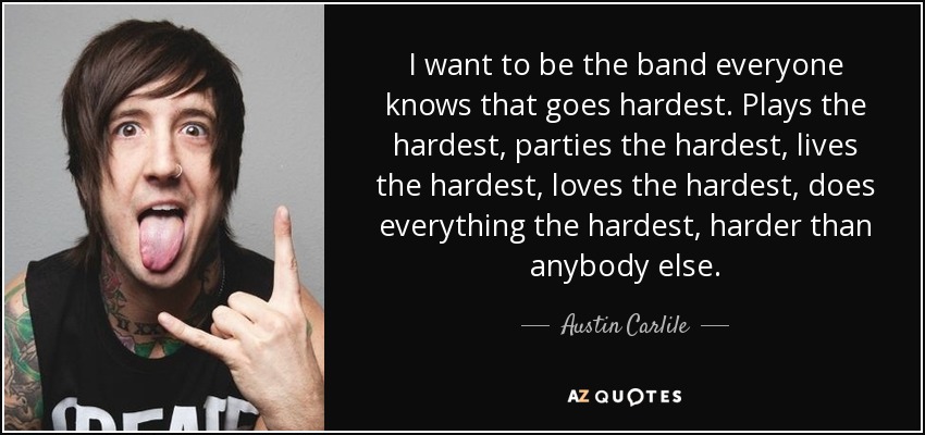 I want to be the band everyone knows that goes hardest. Plays the hardest, parties the hardest, lives the hardest, loves the hardest, does everything the hardest, harder than anybody else. - Austin Carlile