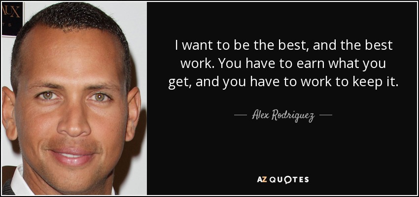 I want to be the best, and the best work. You have to earn what you get, and you have to work to keep it. - Alex Rodriguez