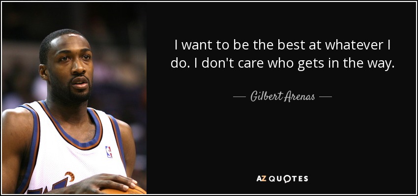 I want to be the best at whatever I do. I don't care who gets in the way. - Gilbert Arenas