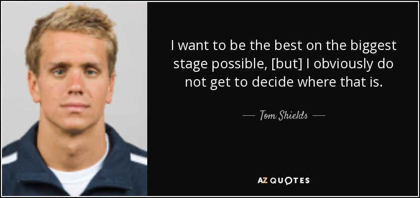 I want to be the best on the biggest stage possible, [but] I obviously do not get to decide where that is. - Tom Shields