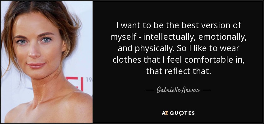 I want to be the best version of myself - intellectually, emotionally, and physically. So I like to wear clothes that I feel comfortable in, that reflect that. - Gabrielle Anwar